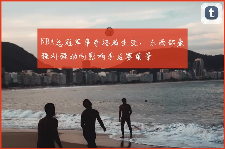 NBA总冠军争夺格局生变,东西部豪强补强动向影响季后赛前景