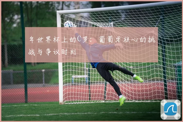 年世界杯上的C罗:葡萄牙核心的挑战与争议时刻
