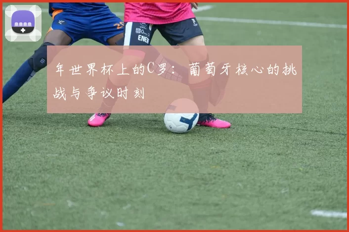 年世界杯上的C罗:葡萄牙核心的挑战与争议时刻
