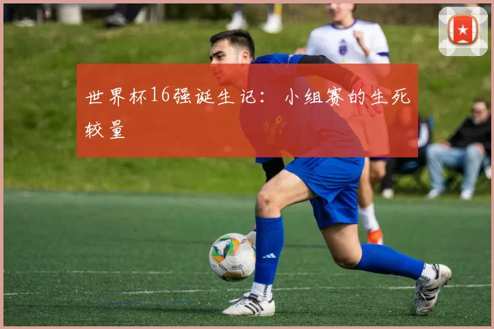 世界杯16强诞生记：小组赛的生死较量
