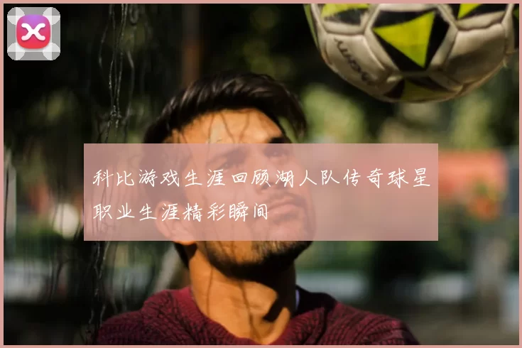 科比游戏生涯回顾湖人队传奇球星职业生涯精彩瞬间