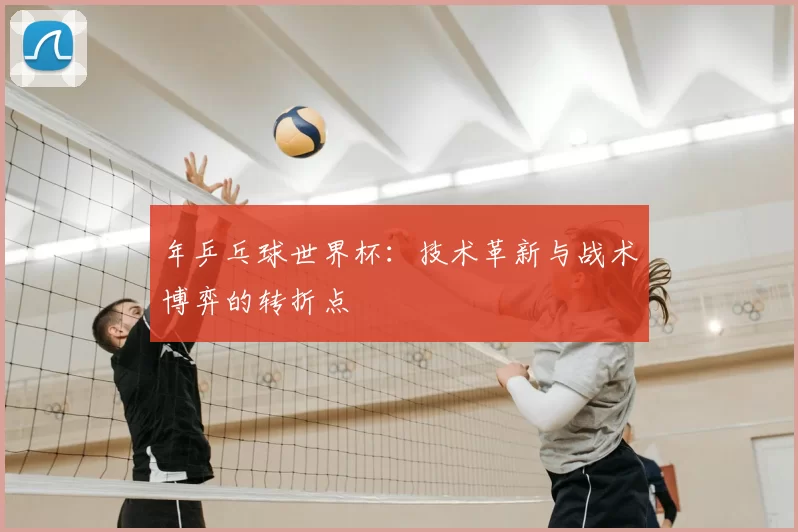 年乒乓球世界杯:技术革新与战术博弈的转折点