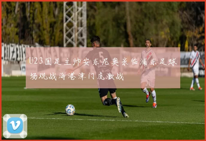 U23国足主帅安东尼奥亲临浦东足球场观战海港津门虎激战