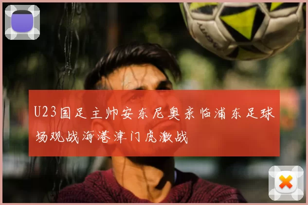 U23国足主帅安东尼奥亲临浦东足球场观战海港津门虎激战