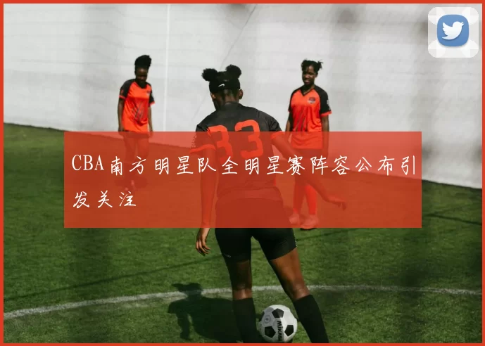 CBA南方明星队全明星赛阵容公布引发关注