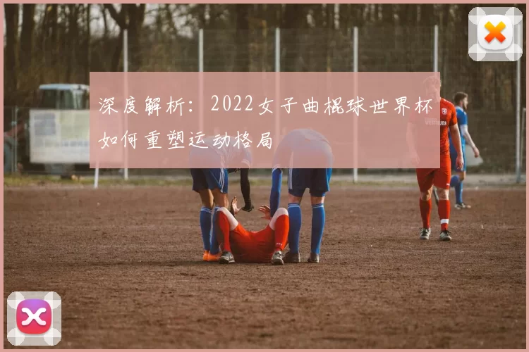 深度解析：2022女子曲棍球世界杯如何重塑运动格局