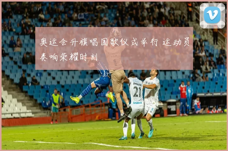 奥运会升旗唱国歌仪式举行 运动员奏响荣耀时刻