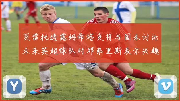 莫雷托透露姆希塔良将与国米讨论未来英超球队对邓弗里斯表示兴趣