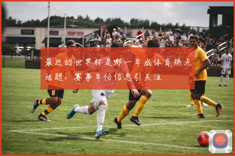 最近的世界杯是哪一年成体育热点话题,赛事年份信息引关注