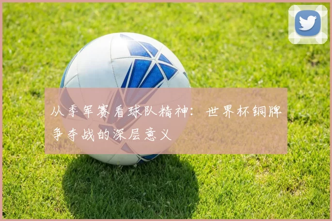 从季军赛看球队精神:世界杯铜牌争夺战的深层意义