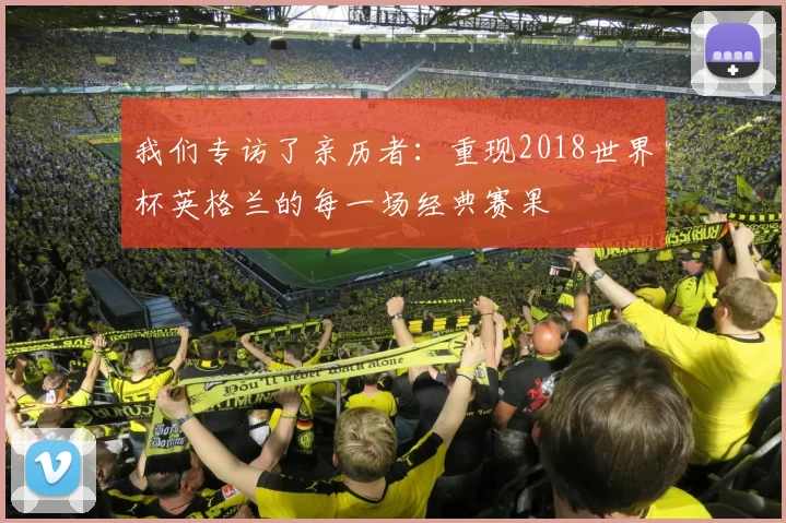 我们专访了亲历者:重现2018世界杯英格兰的每一场经典赛果