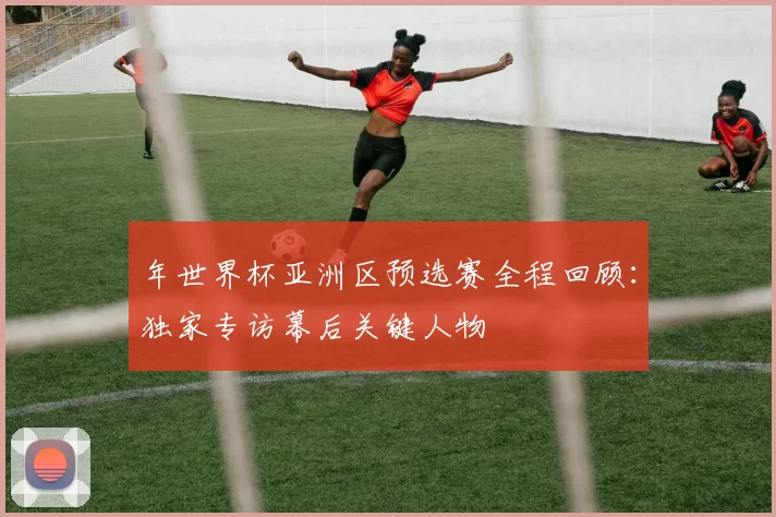年世界杯亚洲区预选赛全程回顾:独家专访幕后关键人物