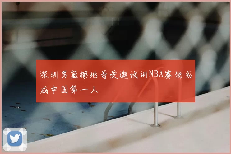 深圳男篮擦地哥受邀试训NBA赛场或成中国第一人