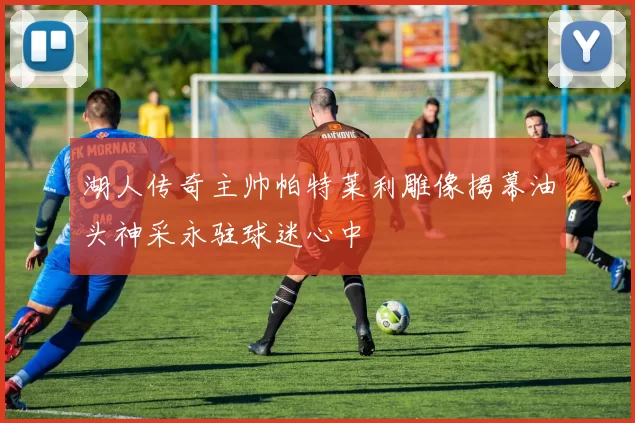 湖人传奇主帅帕特莱利雕像揭幕油头神采永驻球迷心中