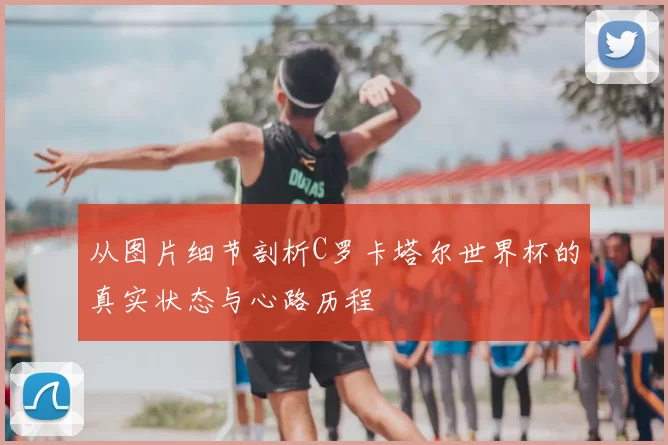 从图片细节剖析C罗卡塔尔世界杯的真实状态与心路历程