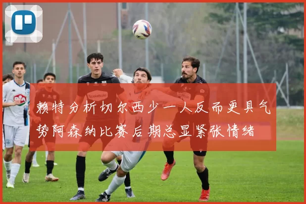 赖特分析切尔西少一人反而更具气势阿森纳比赛后期总显紧张情绪