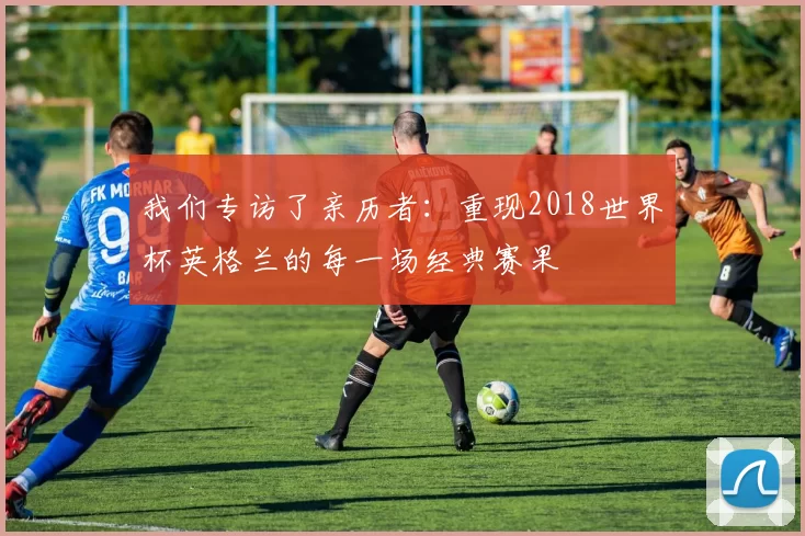 我们专访了亲历者:重现2018世界杯英格兰的每一场经典赛果