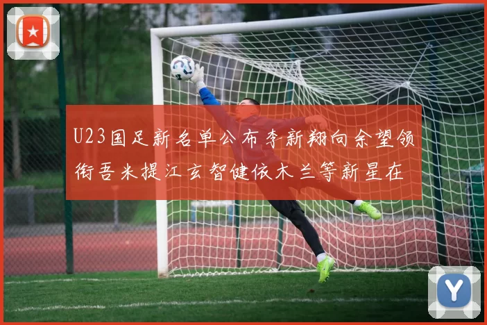 U23国足新名单公布李新翔向余望领衔吾米提江玄智健依木兰等新星在列