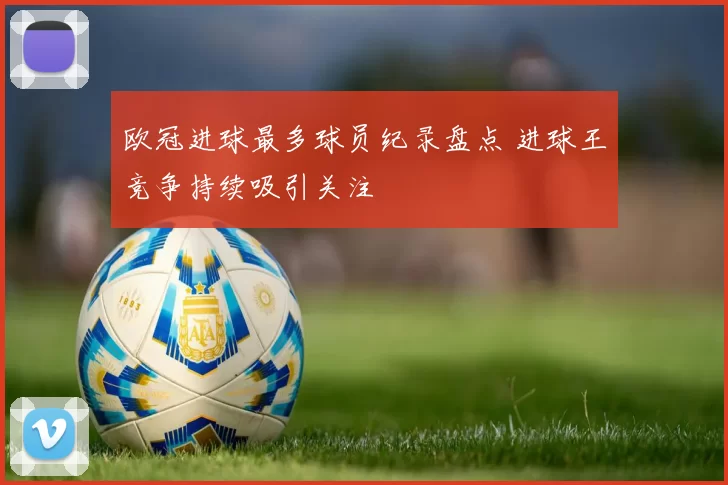 欧冠进球最多球员纪录盘点 进球王竞争持续吸引关注