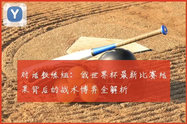 对话教练组：俄世界杯最新比赛结果背后的战术博弈全解析
