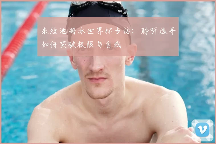 米短池游泳世界杯专访：聆听选手如何突破极限与自我