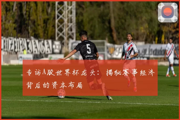 专访A股世界杯龙头：揭秘赛事经济背后的资本布局