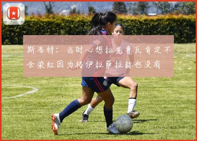 斯洛特:当时心想拉克鲁瓦肯定不会染红因为格伊拉萨拉赫也没有
