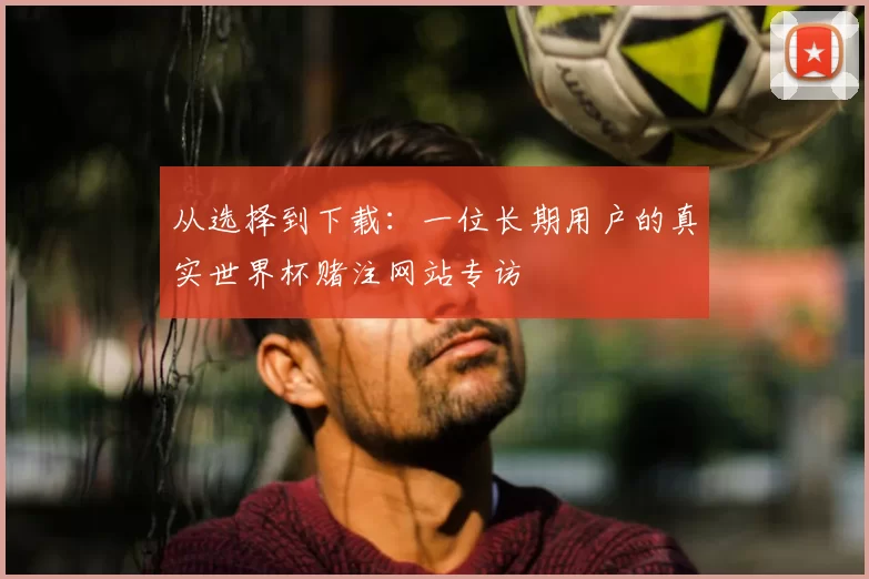 从选择到下载：一位长期用户的真实世界杯赌注网站专访