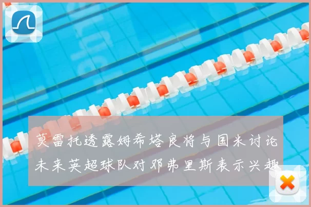 莫雷托透露姆希塔良将与国米讨论未来英超球队对邓弗里斯表示兴趣