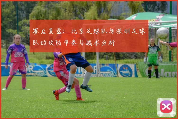 赛后复盘:北京足球队与深圳足球队的攻防节奏与战术分析