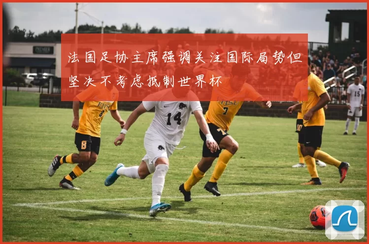 法国足协主席强调关注国际局势但坚决不考虑抵制世界杯
