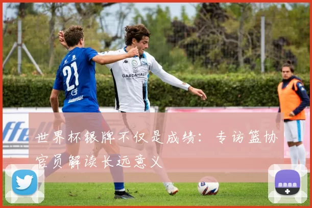 世界杯银牌不仅是成绩：专访篮协官员解读长远意义