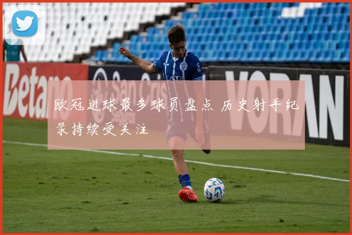 欧冠进球最多球员盘点 历史射手纪录持续受关注
