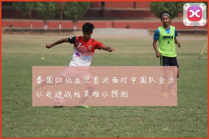 泰国归化后卫首次面对中国队全力以赴迎战结果难以预测