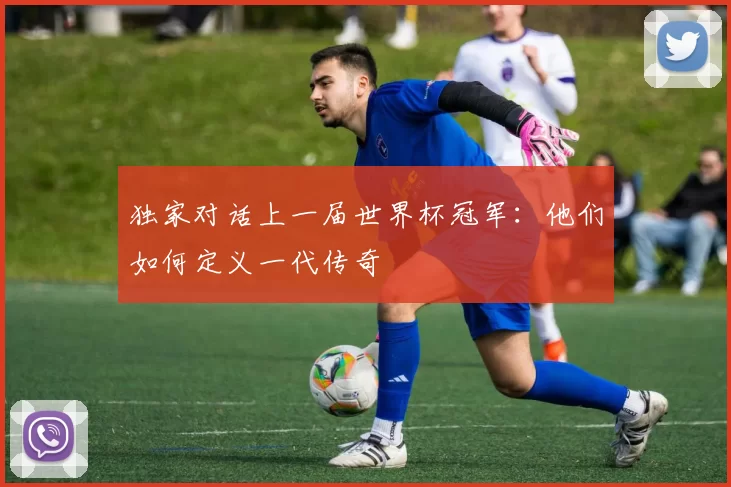 独家对话上一届世界杯冠军:他们如何定义一代传奇