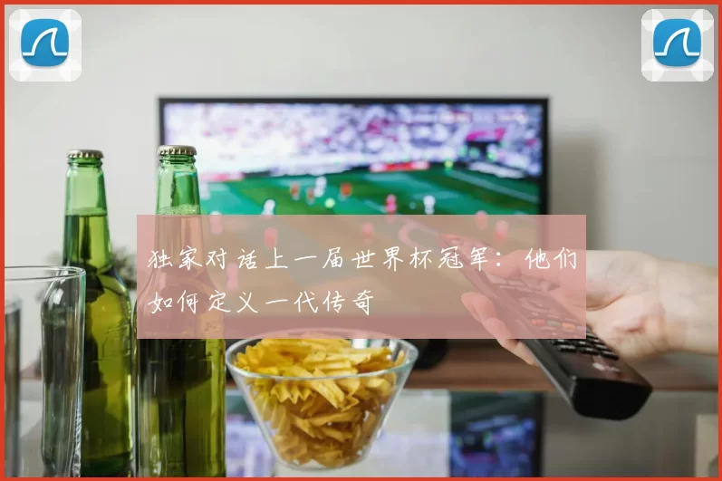 独家对话上一届世界杯冠军:他们如何定义一代传奇