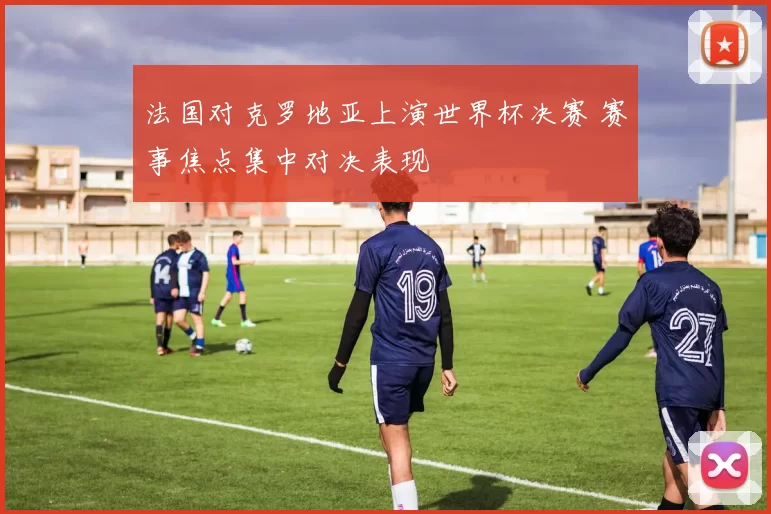 法国对克罗地亚上演世界杯决赛 赛事焦点集中对决表现