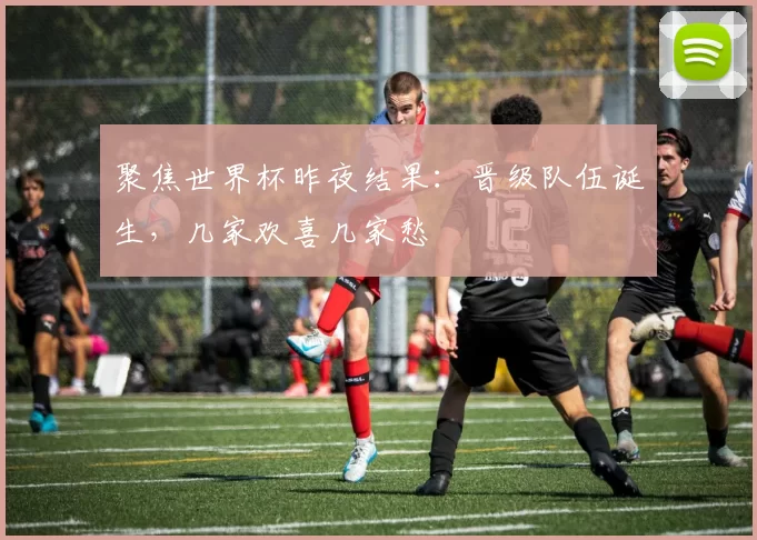 聚焦世界杯昨夜结果：晋级队伍诞生，几家欢喜几家愁
