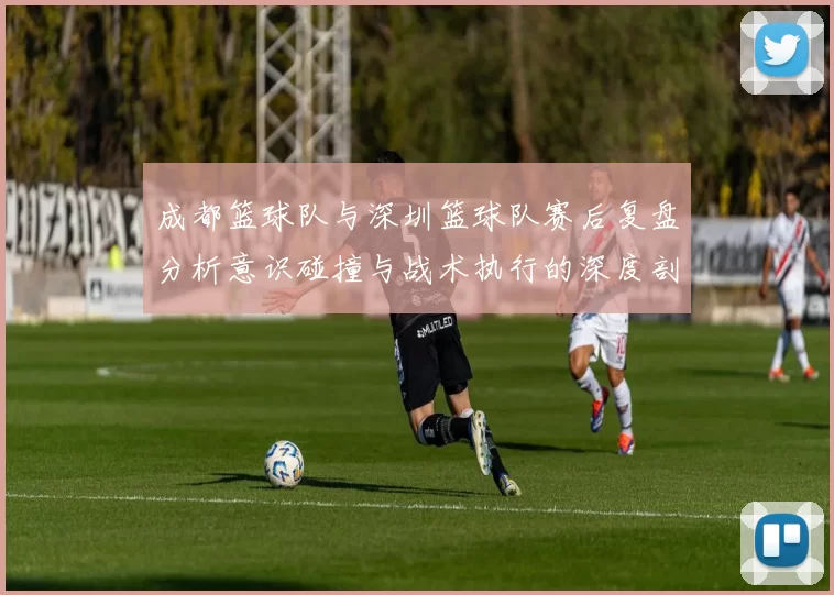成都篮球队与深圳篮球队赛后复盘分析意识碰撞与战术执行的深度剖析