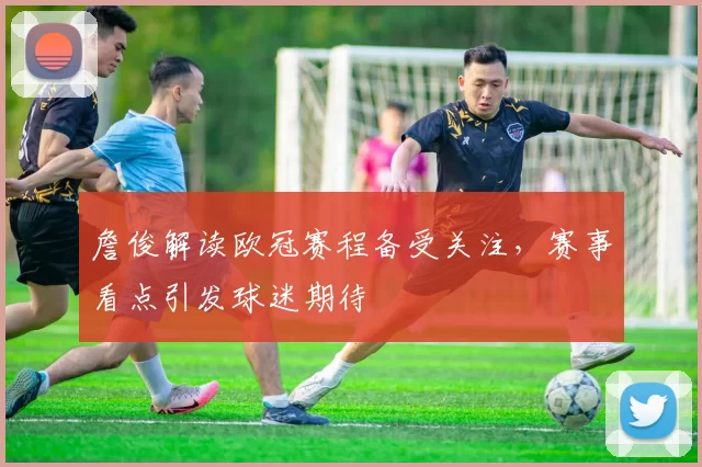 詹俊解读欧冠赛程备受关注，赛事看点引发球迷期待