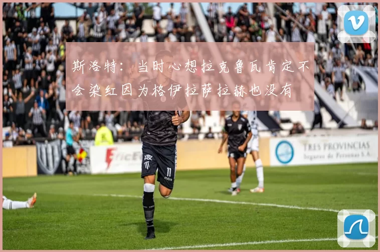斯洛特:当时心想拉克鲁瓦肯定不会染红因为格伊拉萨拉赫也没有