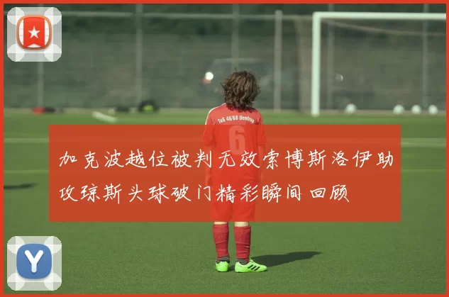 加克波越位被判无效索博斯洛伊助攻琼斯头球破门精彩瞬间回顾