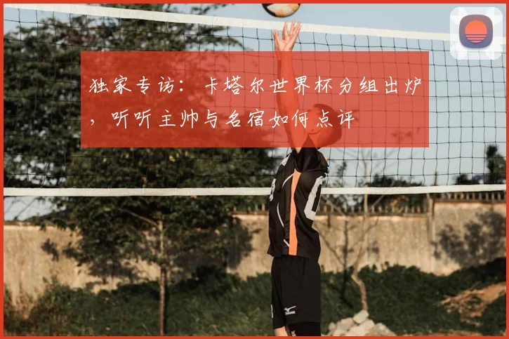 独家专访:卡塔尔世界杯分组出炉,听听主帅与名宿如何点评