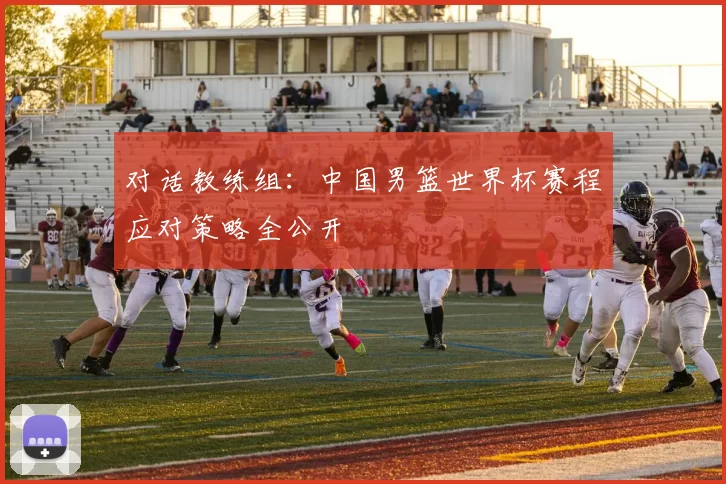 对话教练组:中国男篮世界杯赛程应对策略全公开